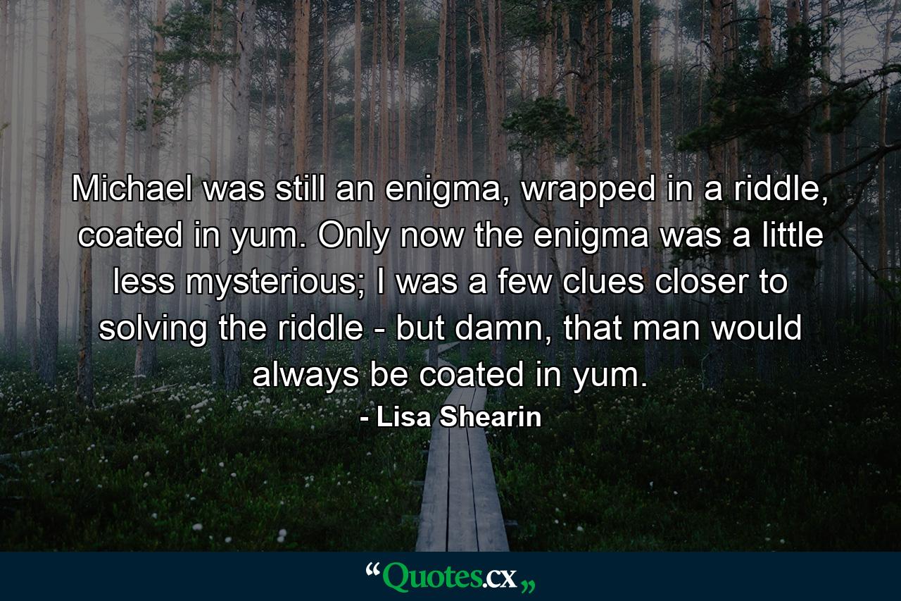 Michael was still an enigma, wrapped in a riddle, coated in yum. Only now the enigma was a little less mysterious; I was a few clues closer to solving the riddle - but damn, that man would always be coated in yum. - Quote by Lisa Shearin