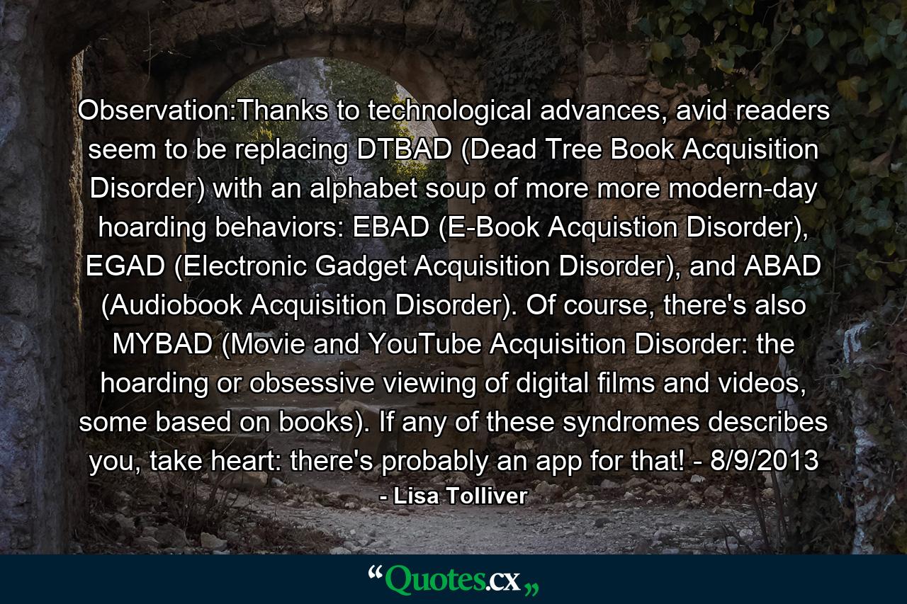 Observation:Thanks to technological advances, avid readers seem to be replacing DTBAD (Dead Tree Book Acquisition Disorder) with an alphabet soup of more more modern-day hoarding behaviors: EBAD (E-Book Acquistion Disorder), EGAD (Electronic Gadget Acquisition Disorder), and ABAD (Audiobook Acquisition Disorder). Of course, there's also MYBAD (Movie and YouTube Acquisition Disorder: the hoarding or obsessive viewing of digital films and videos, some based on books). If any of these syndromes describes you, take heart: there's probably an app for that! - 8/9/2013 - Quote by Lisa Tolliver