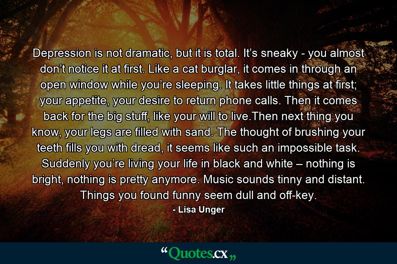 Depression is not dramatic, but it is total. It’s sneaky - you almost don’t notice it at first. Like a cat burglar, it comes in through an open window while you’re sleeping. It takes little things at first; your appetite, your desire to return phone calls. Then it comes back for the big stuff, like your will to live.Then next thing you know, your legs are filled with sand. The thought of brushing your teeth fills you with dread, it seems like such an impossible task. Suddenly you’re living your life in black and white – nothing is bright, nothing is pretty anymore. Music sounds tinny and distant. Things you found funny seem dull and off-key. - Quote by Lisa Unger