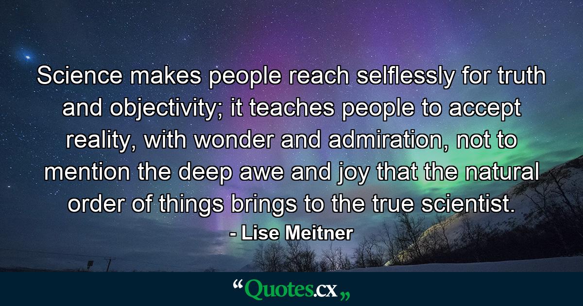 Science makes people reach selflessly for truth and objectivity; it teaches people to accept reality, with wonder and admiration, not to mention the deep awe and joy that the natural order of things brings to the true scientist. - Quote by Lise Meitner