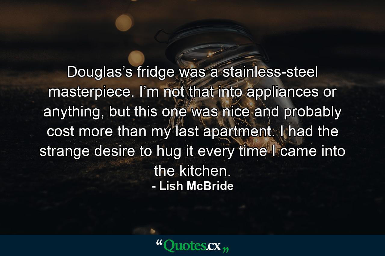 Douglas’s fridge was a stainless-steel masterpiece. I’m not that into appliances or anything, but this one was nice and probably cost more than my last apartment. I had the strange desire to hug it every time I came into the kitchen. - Quote by Lish McBride