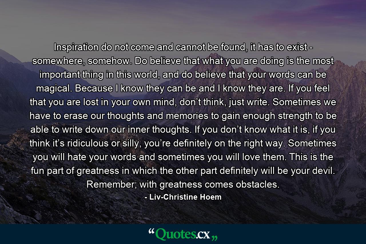 Inspiration do not come and cannot be found, it has to exist - somewhere, somehow. Do believe that what you are doing is the most important thing in this world, and do believe that your words can be magical. Because I know they can be and I know they are. If you feel that you are lost in your own mind, don’t think, just write. Sometimes we have to erase our thoughts and memories to gain enough strength to be able to write down our inner thoughts. If you don’t know what it is, if you think it’s ridiculous or silly, you’re definitely on the right way. Sometimes you will hate your words and sometimes you will love them. This is the fun part of greatness in which the other part definitely will be your devil. Remember; with greatness comes obstacles. - Quote by Liv-Christine Hoem