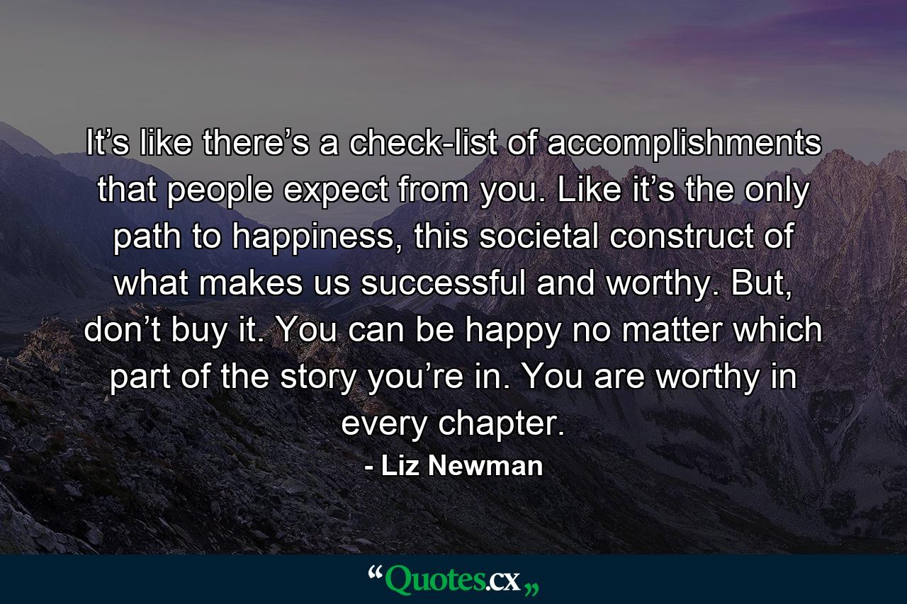 It’s like there’s a check-list of accomplishments that people expect from you. Like it’s the only path to happiness, this societal construct of what makes us successful and worthy. But, don’t buy it. You can be happy no matter which part of the story you’re in. You are worthy in every chapter. - Quote by Liz Newman