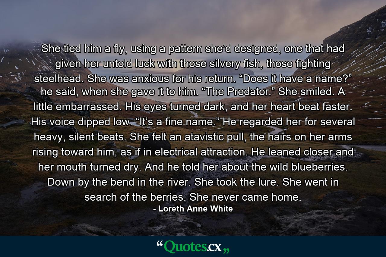 She tied him a fly, using a pattern she’d designed, one that had given her untold luck with those silvery fish, those fighting steelhead. She was anxious for his return. “Does it have a name?” he said, when she gave it to him. “The Predator.” She smiled. A little embarrassed. His eyes turned dark, and her heart beat faster. His voice dipped low. “It’s a fine name.” He regarded her for several heavy, silent beats. She felt an atavistic pull, the hairs on her arms rising toward him, as if in electrical attraction. He leaned closer and her mouth turned dry. And he told her about the wild blueberries. Down by the bend in the river. She took the lure. She went in search of the berries. She never came home. - Quote by Loreth Anne White