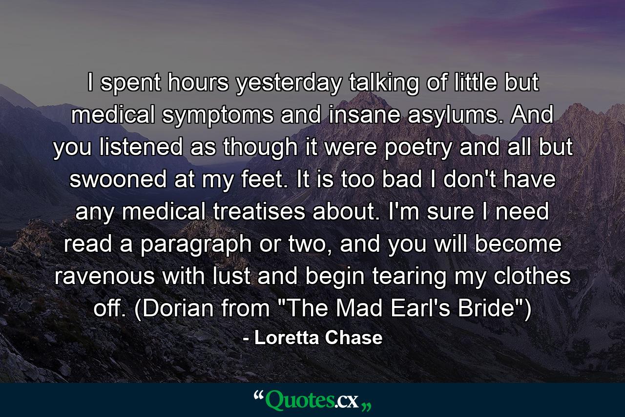 I spent hours yesterday talking of little but medical symptoms and insane asylums. And you listened as though it were poetry and all but swooned at my feet. It is too bad I don't have any medical treatises about. I'm sure I need read a paragraph or two, and you will become ravenous with lust and begin tearing my clothes off. (Dorian from 