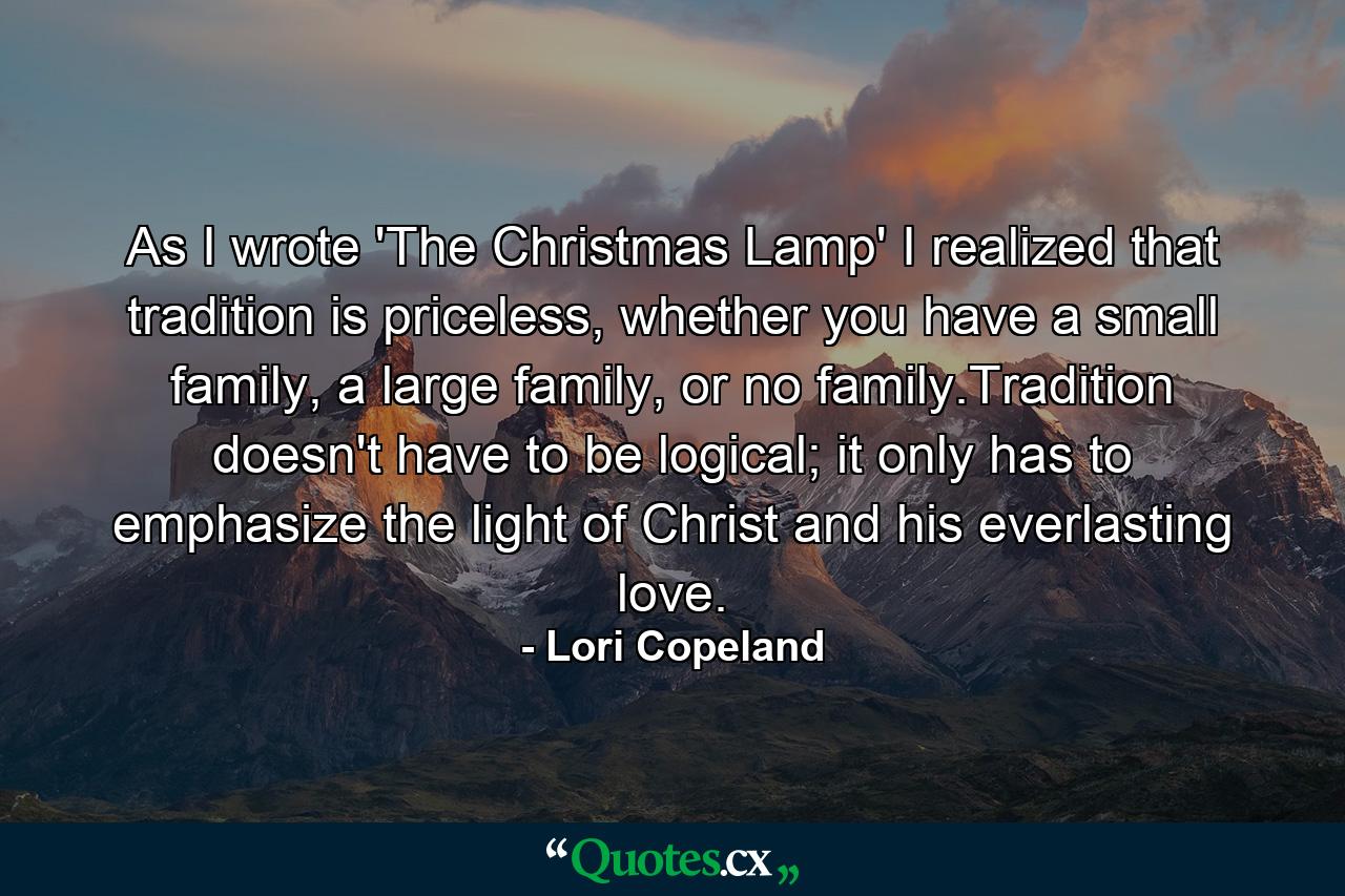 As I wrote 'The Christmas Lamp' I realized that tradition is priceless, whether you have a small family, a large family, or no family.Tradition doesn't have to be logical; it only has to emphasize the light of Christ and his everlasting love. - Quote by Lori Copeland