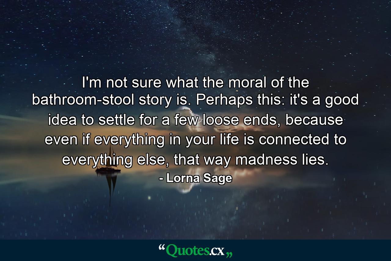I'm not sure what the moral of the bathroom-stool story is. Perhaps this: it's a good idea to settle for a few loose ends, because even if everything in your life is connected to everything else, that way madness lies. - Quote by Lorna Sage