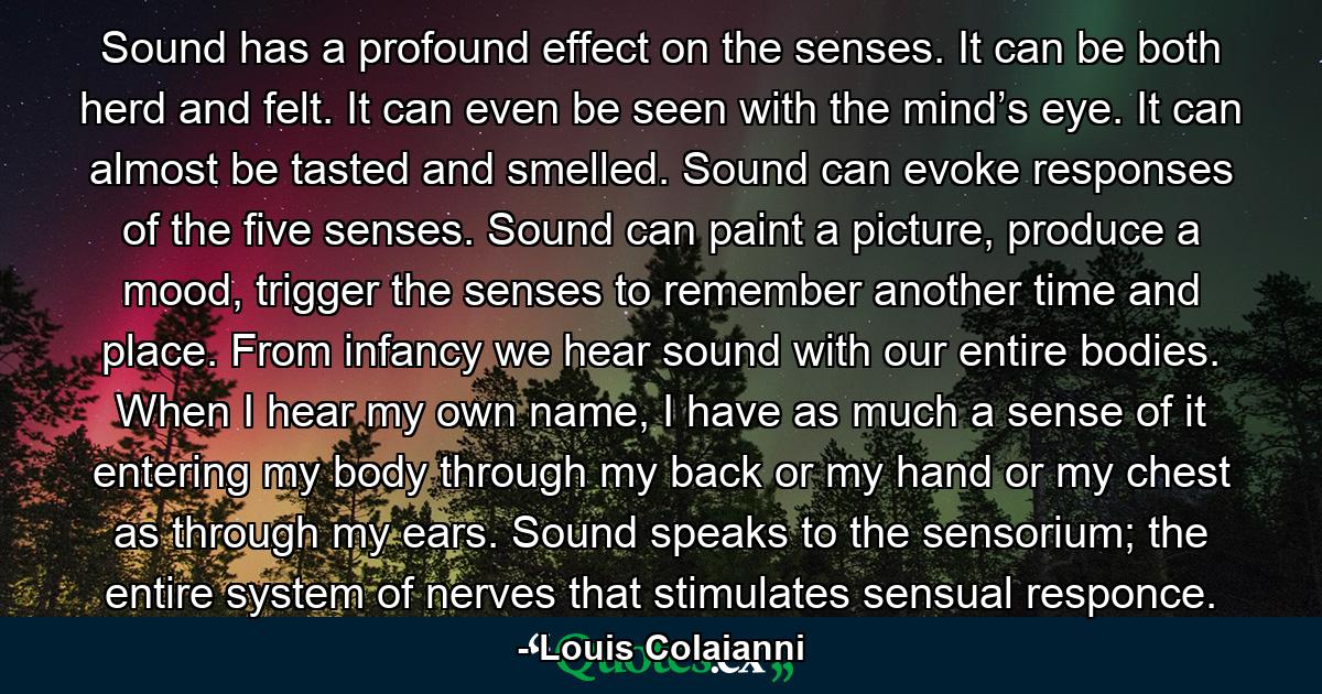 Sound has a profound effect on the senses. It can be both herd and felt. It can even be seen with the mind’s eye. It can almost be tasted and smelled. Sound can evoke responses of the five senses. Sound can paint a picture, produce a mood, trigger the senses to remember another time and place. From infancy we hear sound with our entire bodies. When I hear my own name, I have as much a sense of it entering my body through my back or my hand or my chest as through my ears. Sound speaks to the sensorium; the entire system of nerves that stimulates sensual responce. - Quote by Louis Colaianni