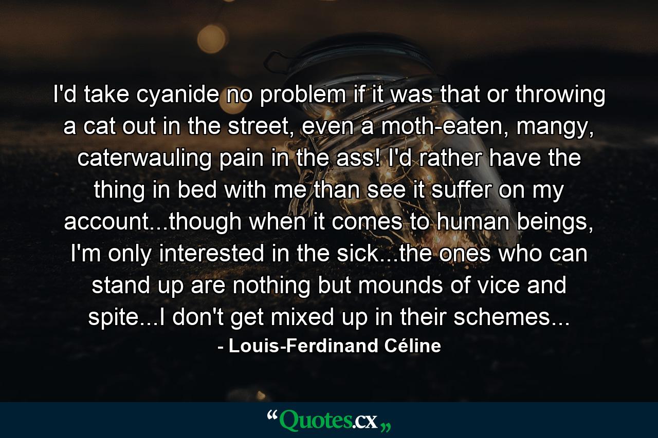 I'd take cyanide no problem if it was that or throwing a cat out in the street, even a moth-eaten, mangy, caterwauling pain in the ass! I'd rather have the thing in bed with me than see it suffer on my account...though when it comes to human beings, I'm only interested in the sick...the ones who can stand up are nothing but mounds of vice and spite...I don't get mixed up in their schemes... - Quote by Louis-Ferdinand Céline