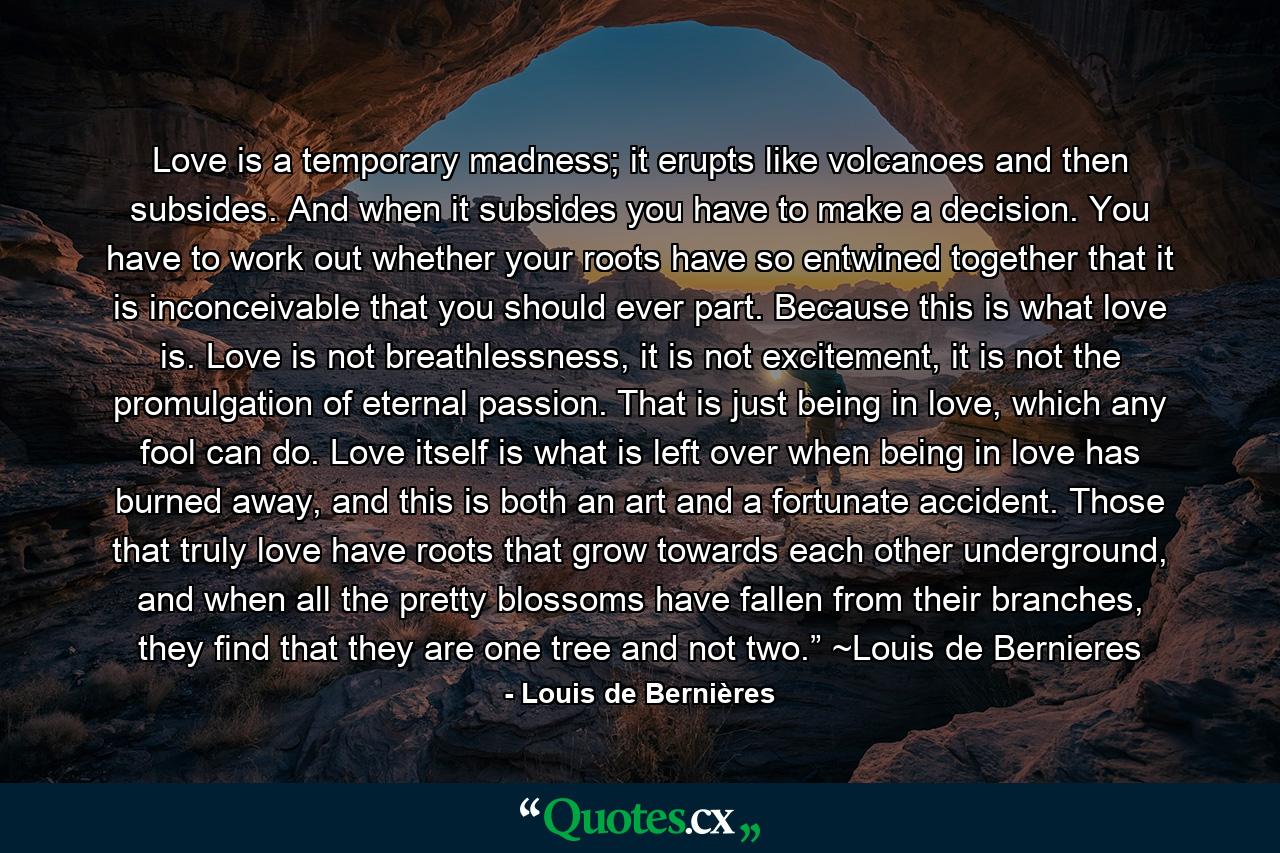 Love is a temporary madness; it erupts like volcanoes and then subsides. And when it subsides you have to make a decision. You have to work out whether your roots have so entwined together that it is inconceivable that you should ever part. Because this is what love is. Love is not breathlessness, it is not excitement, it is not the promulgation of eternal passion. That is just being in love, which any fool can do. Love itself is what is left over when being in love has burned away, and this is both an art and a fortunate accident. Those that truly love have roots that grow towards each other underground, and when all the pretty blossoms have fallen from their branches, they find that they are one tree and not two.” ~Louis de Bernieres - Quote by Louis de Bernières