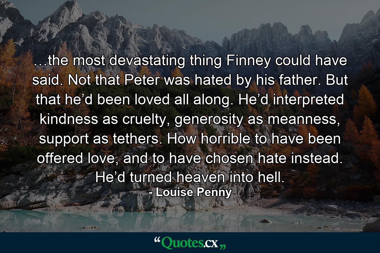 …the most devastating thing Finney could have said. Not that Peter was hated by his father. But that he’d been loved all along. He’d interpreted kindness as cruelty, generosity as meanness, support as tethers. How horrible to have been offered love, and to have chosen hate instead. He’d turned heaven into hell. - Quote by Louise Penny