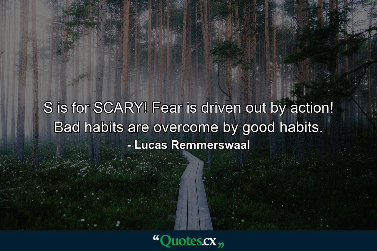 S is for SCARY! Fear is driven out by action! Bad habits are overcome by good habits. - Quote by Lucas Remmerswaal