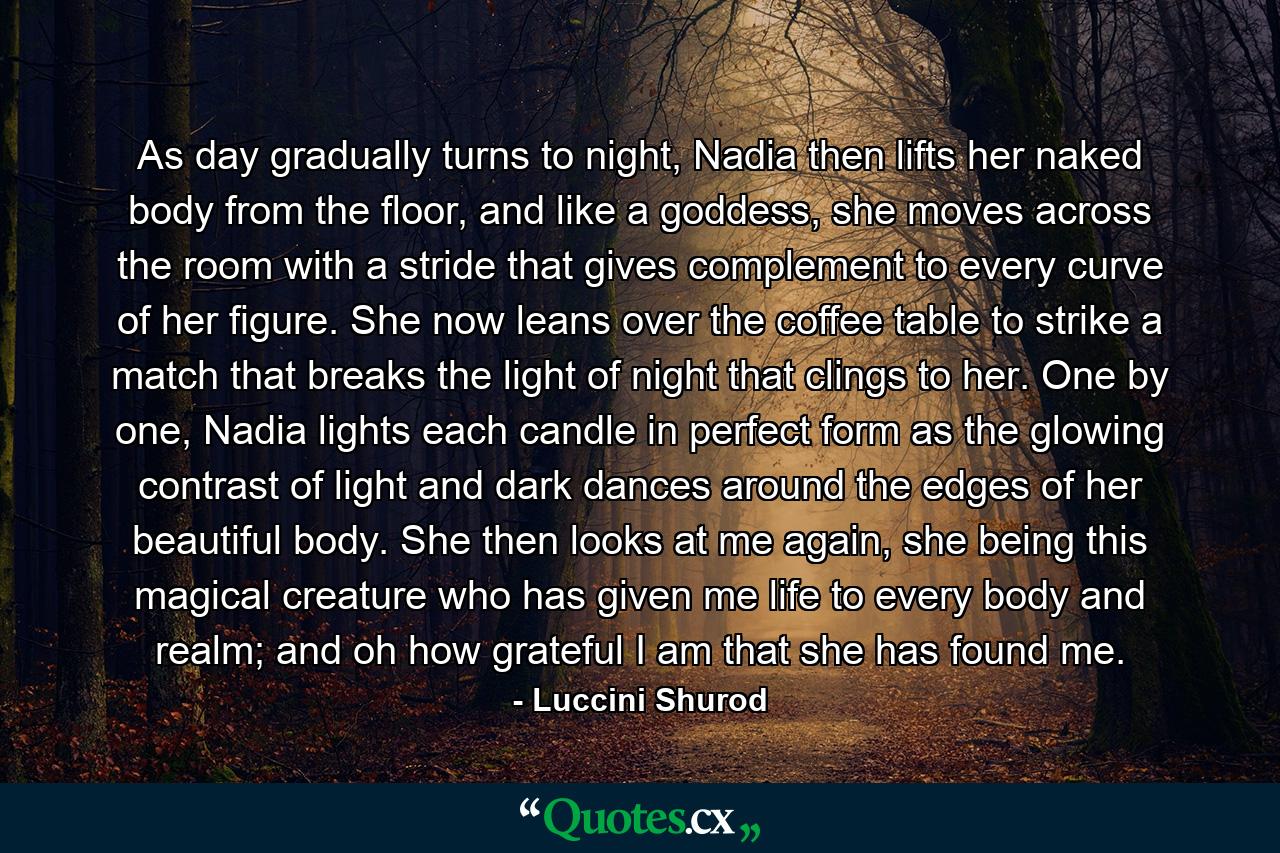 As day gradually turns to night, Nadia then lifts her naked body from the floor, and like a goddess, she moves across the room with a stride that gives complement to every curve of her figure. She now leans over the coffee table to strike a match that breaks the light of night that clings to her. One by one, Nadia lights each candle in perfect form as the glowing contrast of light and dark dances around the edges of her beautiful body. She then looks at me again, she being this magical creature who has given me life to every body and realm; and oh how grateful I am that she has found me. - Quote by Luccini Shurod