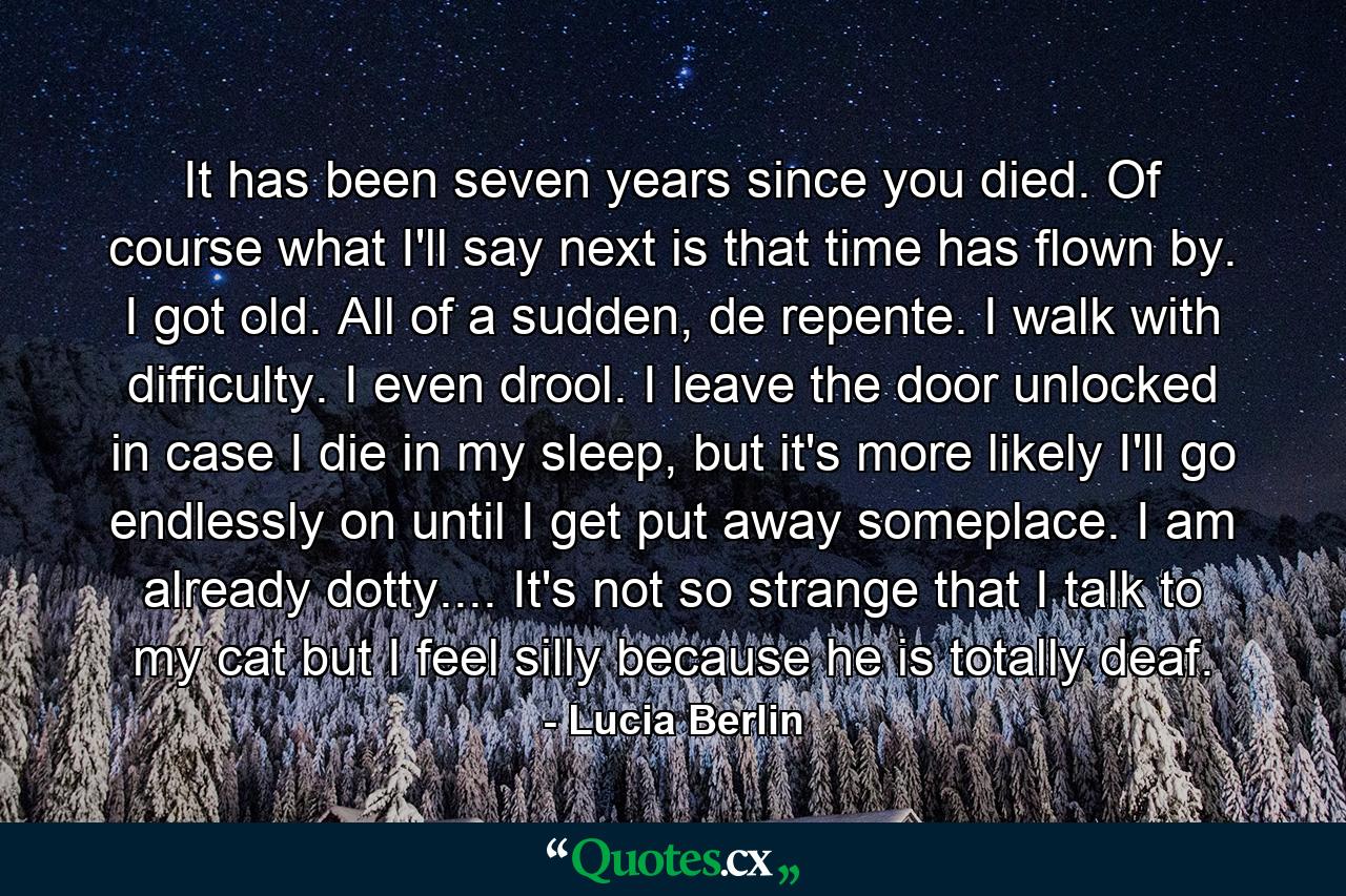 It has been seven years since you died. Of course what I'll say next is that time has flown by. I got old. All of a sudden, de repente. I walk with difficulty. I even drool. I leave the door unlocked in case I die in my sleep, but it's more likely I'll go endlessly on until I get put away someplace. I am already dotty.... It's not so strange that I talk to my cat but I feel silly because he is totally deaf. - Quote by Lucia Berlin