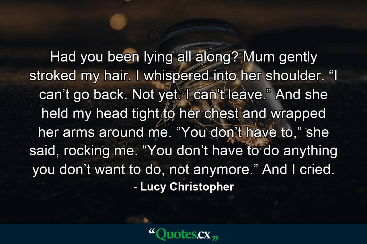 Had you been lying all along? Mum gently stroked my hair. I whispered into her shoulder. “I can’t go back. Not yet. I can’t leave.” And she held my head tight to her chest and wrapped her arms around me. “You don’t have to,” she said, rocking me. “You don’t have to do anything you don’t want to do, not anymore.” And I cried. - Quote by Lucy Christopher