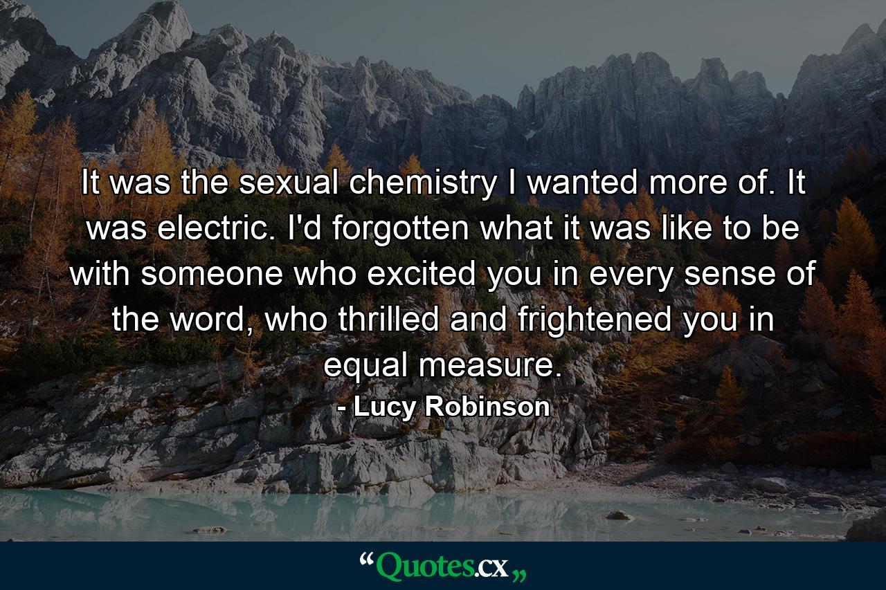 It was the sexual chemistry I wanted more of. It was electric. I'd forgotten what it was like to be with someone who excited you in every sense of the word, who thrilled and frightened you in equal measure. - Quote by Lucy Robinson