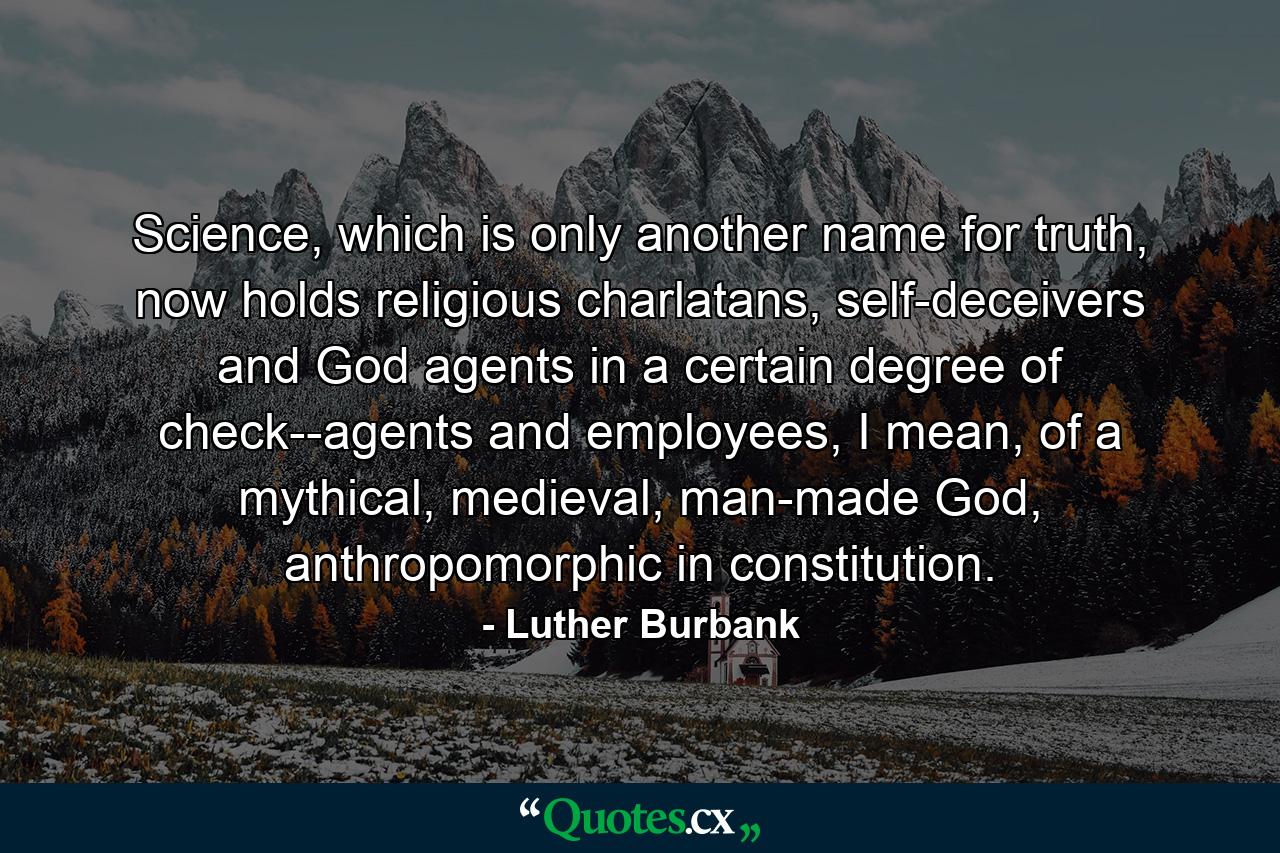 Science, which is only another name for truth, now holds religious charlatans, self-deceivers and God agents in a certain degree of check--agents and employees, I mean, of a mythical, medieval, man-made God, anthropomorphic in constitution. - Quote by Luther Burbank