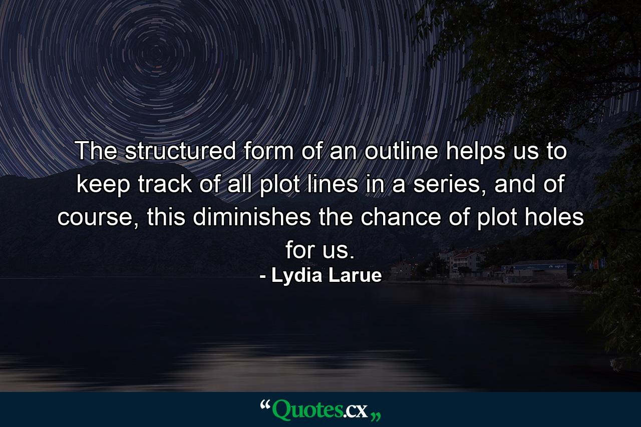 The structured form of an outline helps us to keep track of all plot lines in a series, and of course, this diminishes the chance of plot holes for us. - Quote by Lydia Larue