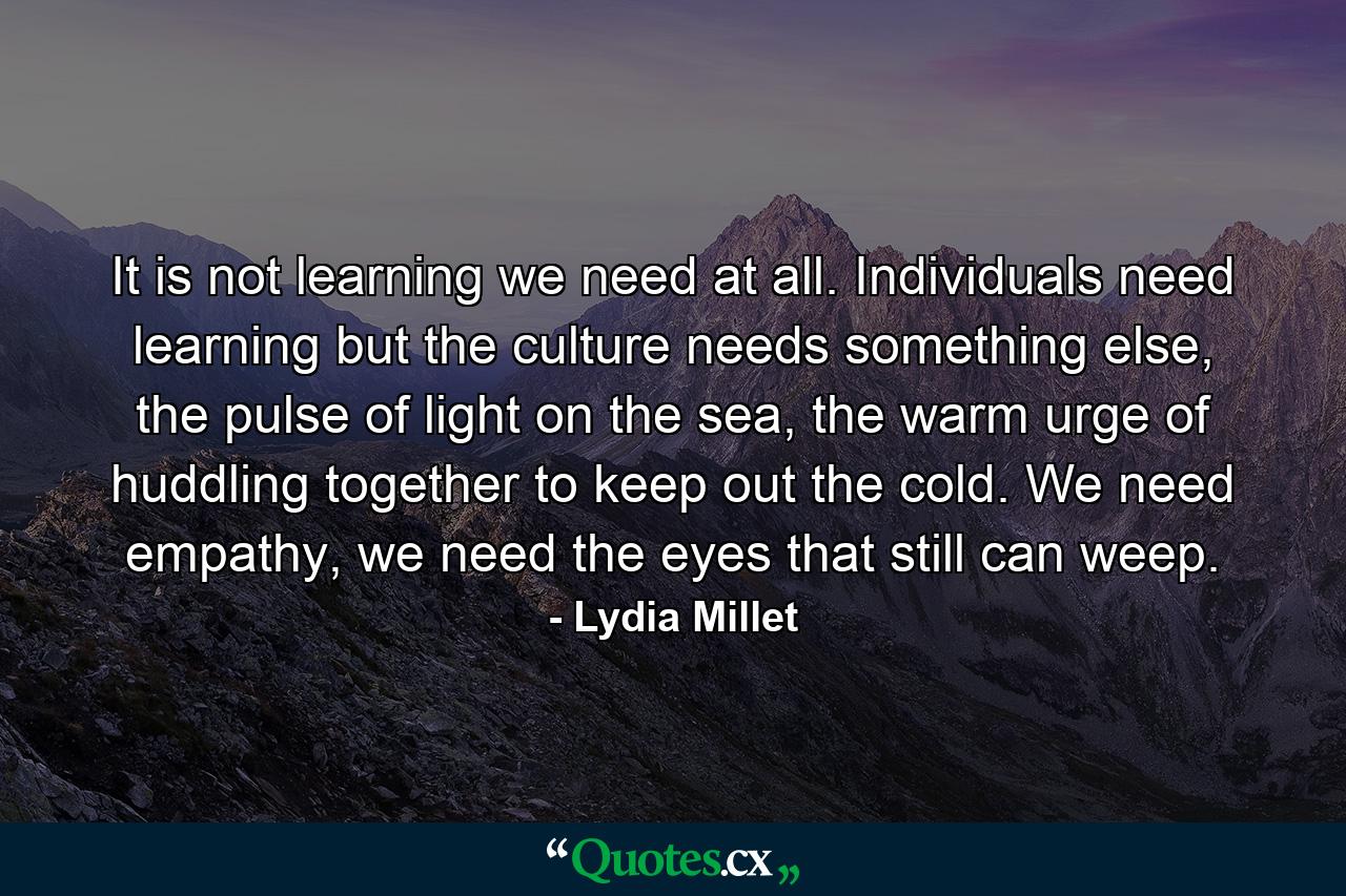 It is not learning we need at all. Individuals need learning but the culture needs something else, the pulse of light on the sea, the warm urge of huddling together to keep out the cold. We need empathy, we need the eyes that still can weep. - Quote by Lydia Millet