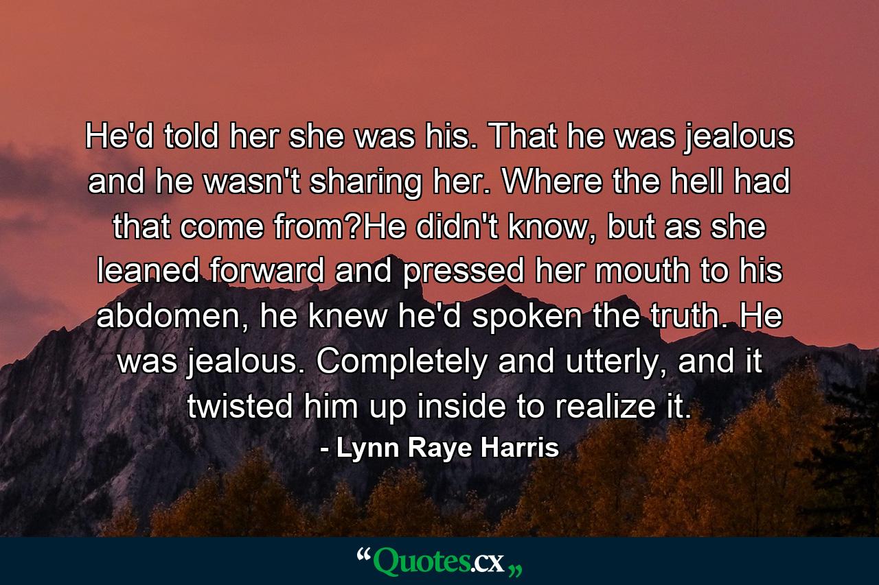 He'd told her she was his. That he was jealous and he wasn't sharing her. Where the hell had that come from?He didn't know, but as she leaned forward and pressed her mouth to his abdomen, he knew he'd spoken the truth. He was jealous. Completely and utterly, and it twisted him up inside to realize it. - Quote by Lynn Raye Harris