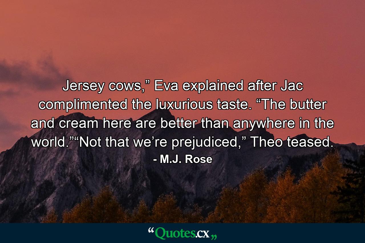 Jersey cows,” Eva explained after Jac complimented the luxurious taste. “The butter and cream here are better than anywhere in the world.”“Not that we’re prejudiced,” Theo teased. - Quote by M.J. Rose