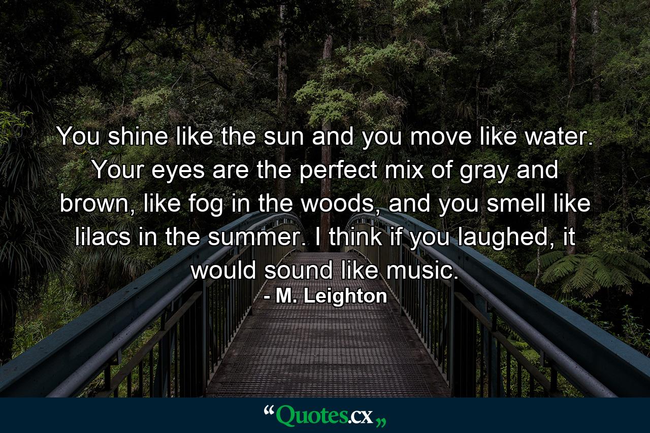 You shine like the sun and you move like water. Your eyes are the perfect mix of gray and brown, like fog in the woods, and you smell like lilacs in the summer. I think if you laughed, it would sound like music. - Quote by M. Leighton