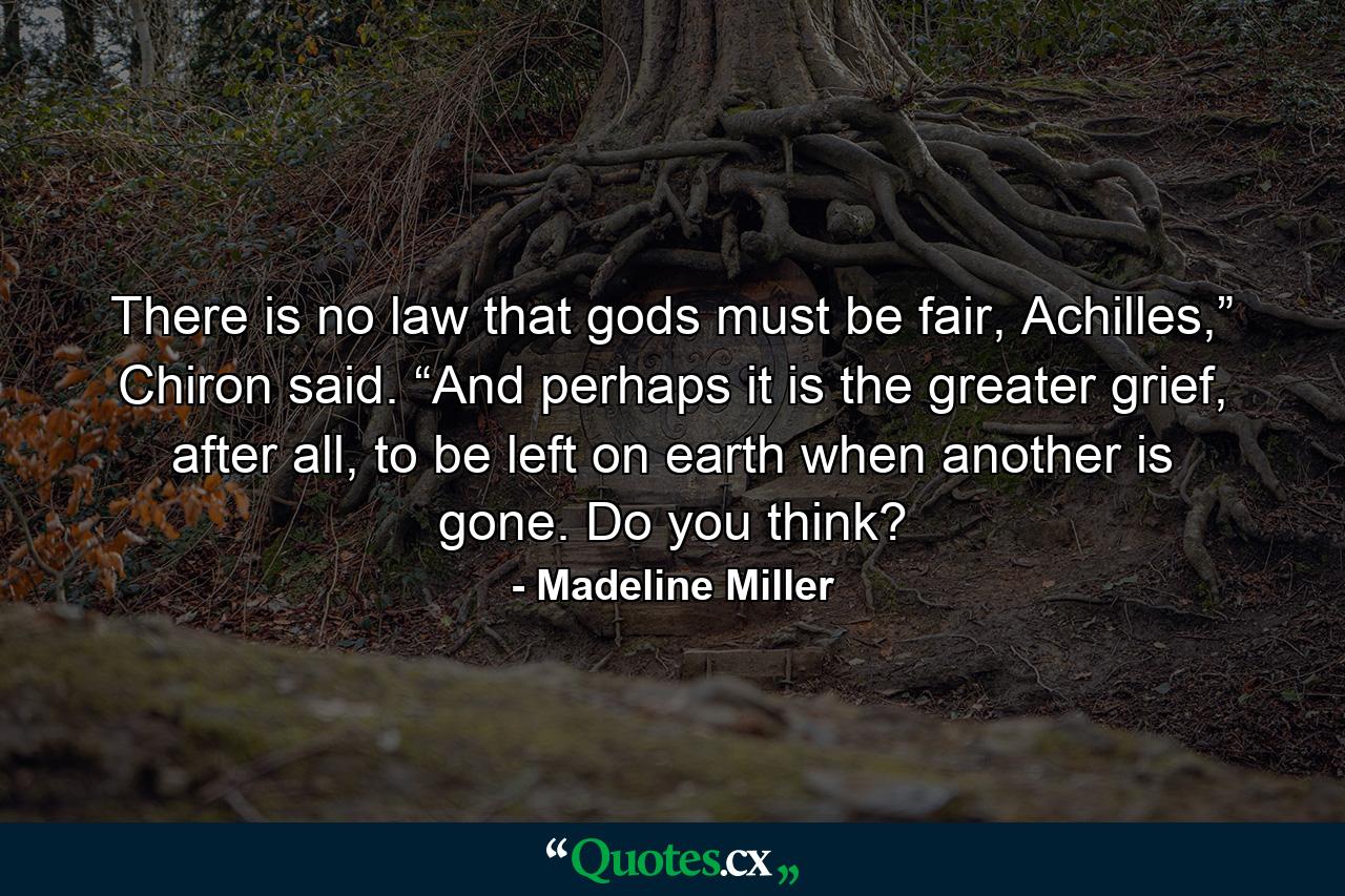 There is no law that gods must be fair, Achilles,” Chiron said. “And perhaps it is the greater grief, after all, to be left on earth when another is gone. Do you think? - Quote by Madeline Miller