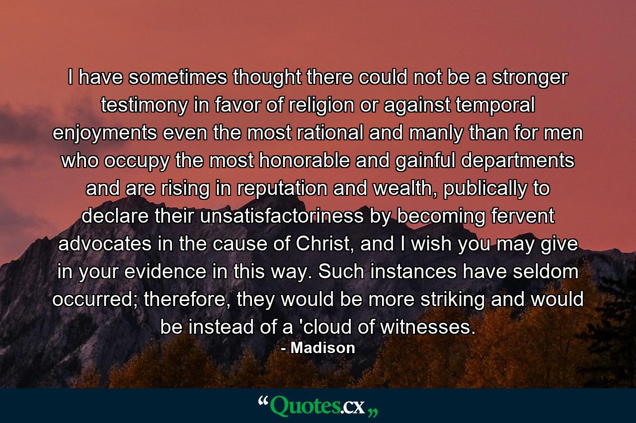 I have sometimes thought there could not be a stronger testimony in favor of religion or against temporal enjoyments even the most rational and manly than for men who occupy the most honorable and gainful departments and are rising in reputation and wealth, publically to declare their unsatisfactoriness by becoming fervent advocates in the cause of Christ, and I wish you may give in your evidence in this way. Such instances have seldom occurred; therefore, they would be more striking and would be instead of a 'cloud of witnesses. - Quote by Madison