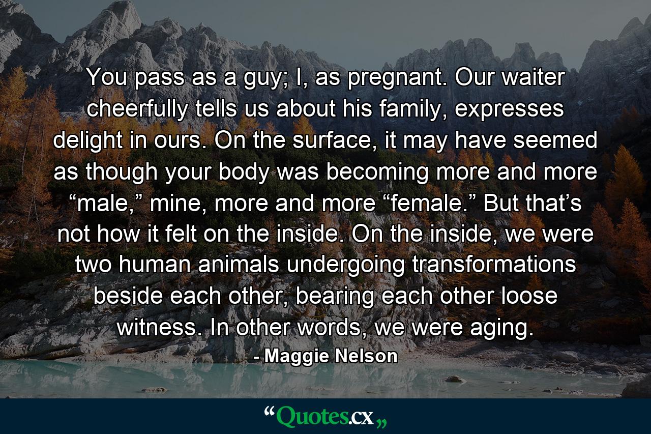 You pass as a guy; I, as pregnant. Our waiter cheerfully tells us about his family, expresses delight in ours. On the surface, it may have seemed as though your body was becoming more and more “male,” mine, more and more “female.” But that’s not how it felt on the inside. On the inside, we were two human animals undergoing transformations beside each other, bearing each other loose witness. In other words, we were aging. - Quote by Maggie Nelson