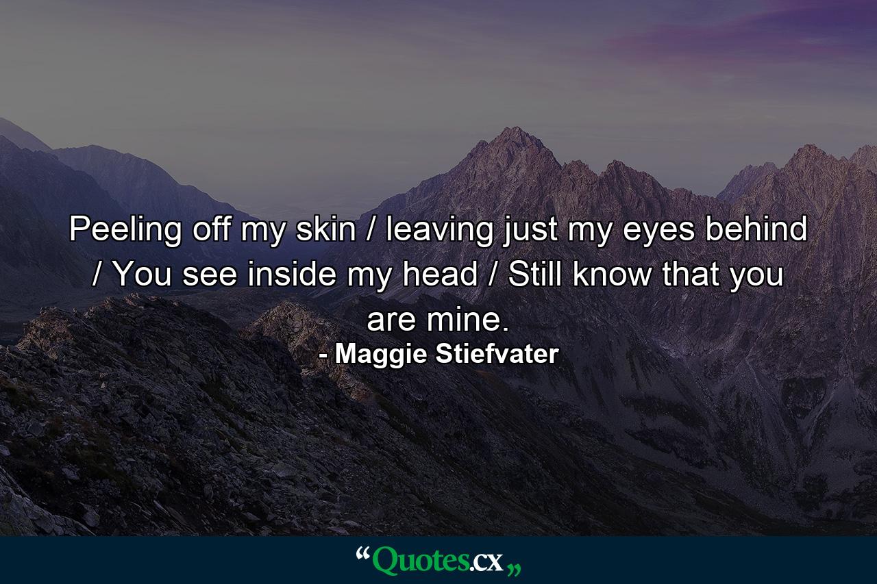 Peeling off my skin / leaving just my eyes behind / You see inside my head / Still know that you are mine. - Quote by Maggie Stiefvater