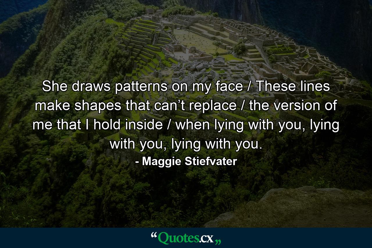 She draws patterns on my face / These lines make shapes that can’t replace / the version of me that I hold inside / when lying with you, lying with you, lying with you. - Quote by Maggie Stiefvater