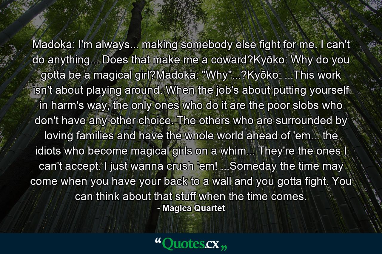 Madoka: I'm always... making somebody else fight for me. I can't do anything... Does that make me a coward?Kyōko: Why do you gotta be a magical girl?Madoka: 