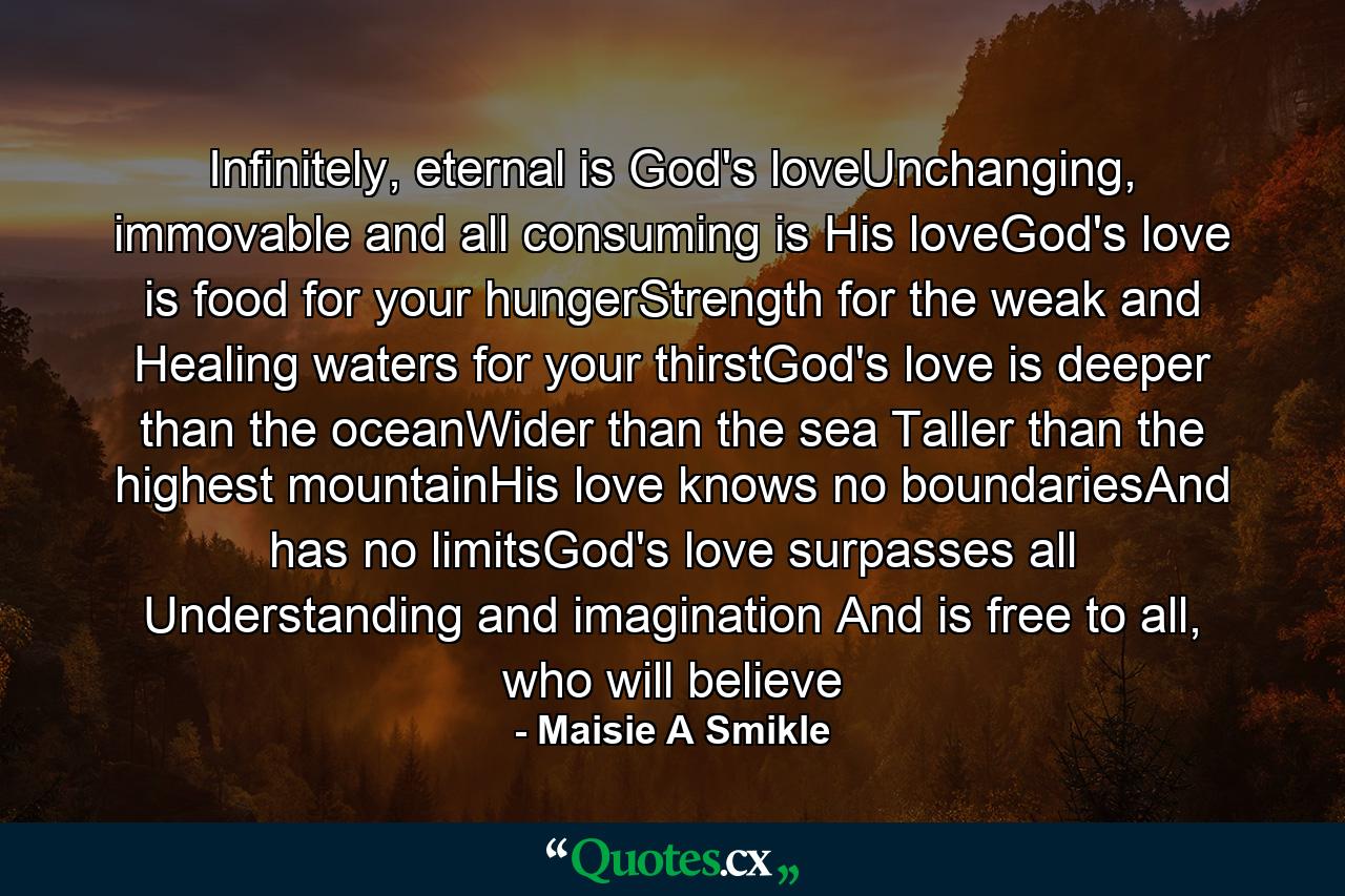 Infinitely, eternal is God's loveUnchanging, immovable and all consuming is His loveGod's love is food for your hungerStrength for the weak and Healing waters for your thirstGod's love is deeper than the oceanWider than the sea Taller than the highest mountainHis love knows no boundariesAnd has no limitsGod's love surpasses all Understanding and imagination And is free to all, who will believe - Quote by Maisie A Smikle