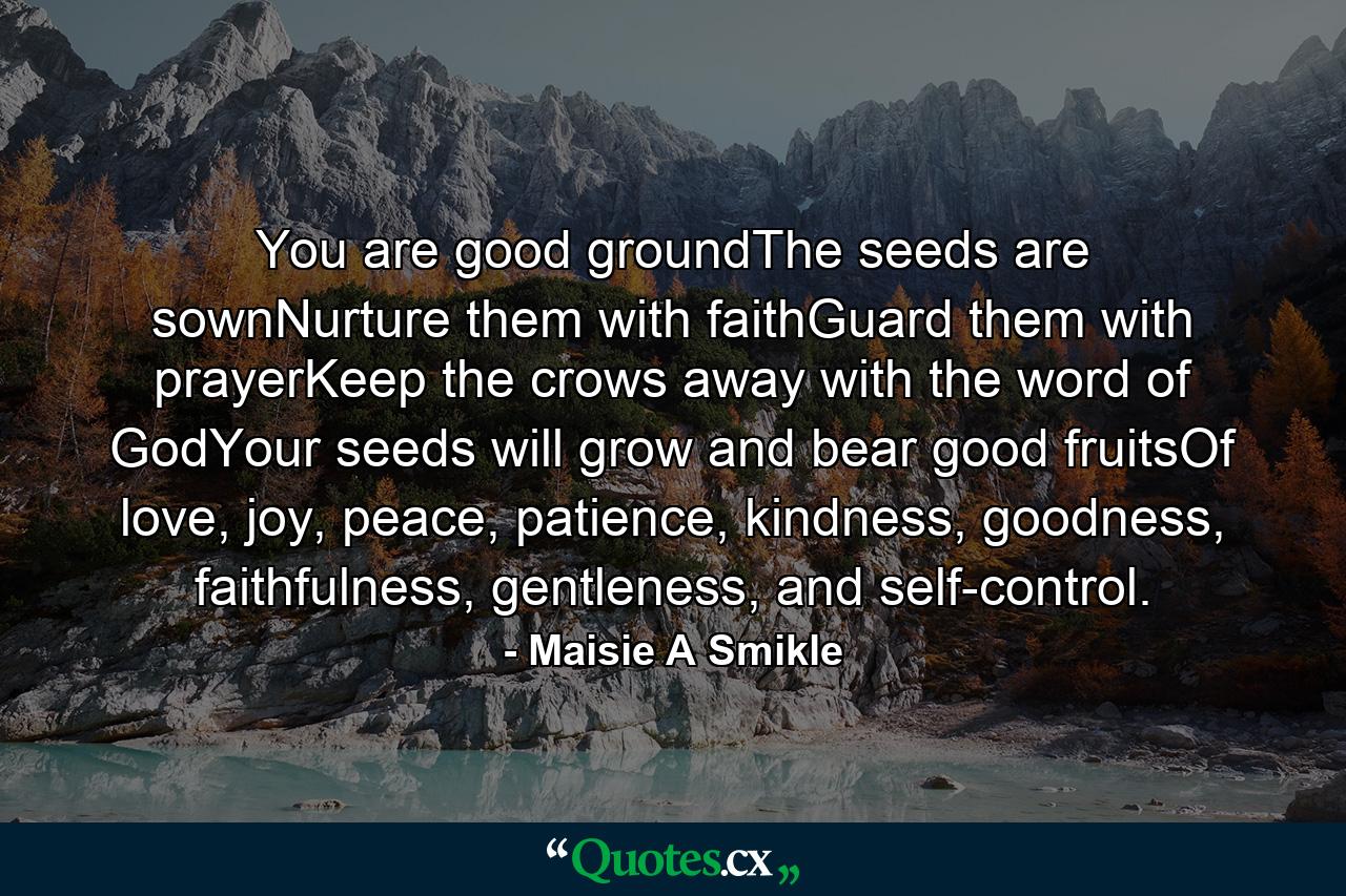 You are good groundThe seeds are sownNurture them with faithGuard them with prayerKeep the crows away with the word of GodYour seeds will grow and bear good fruitsOf love, joy, peace, patience, kindness, goodness, faithfulness, gentleness, and self-control. - Quote by Maisie A Smikle