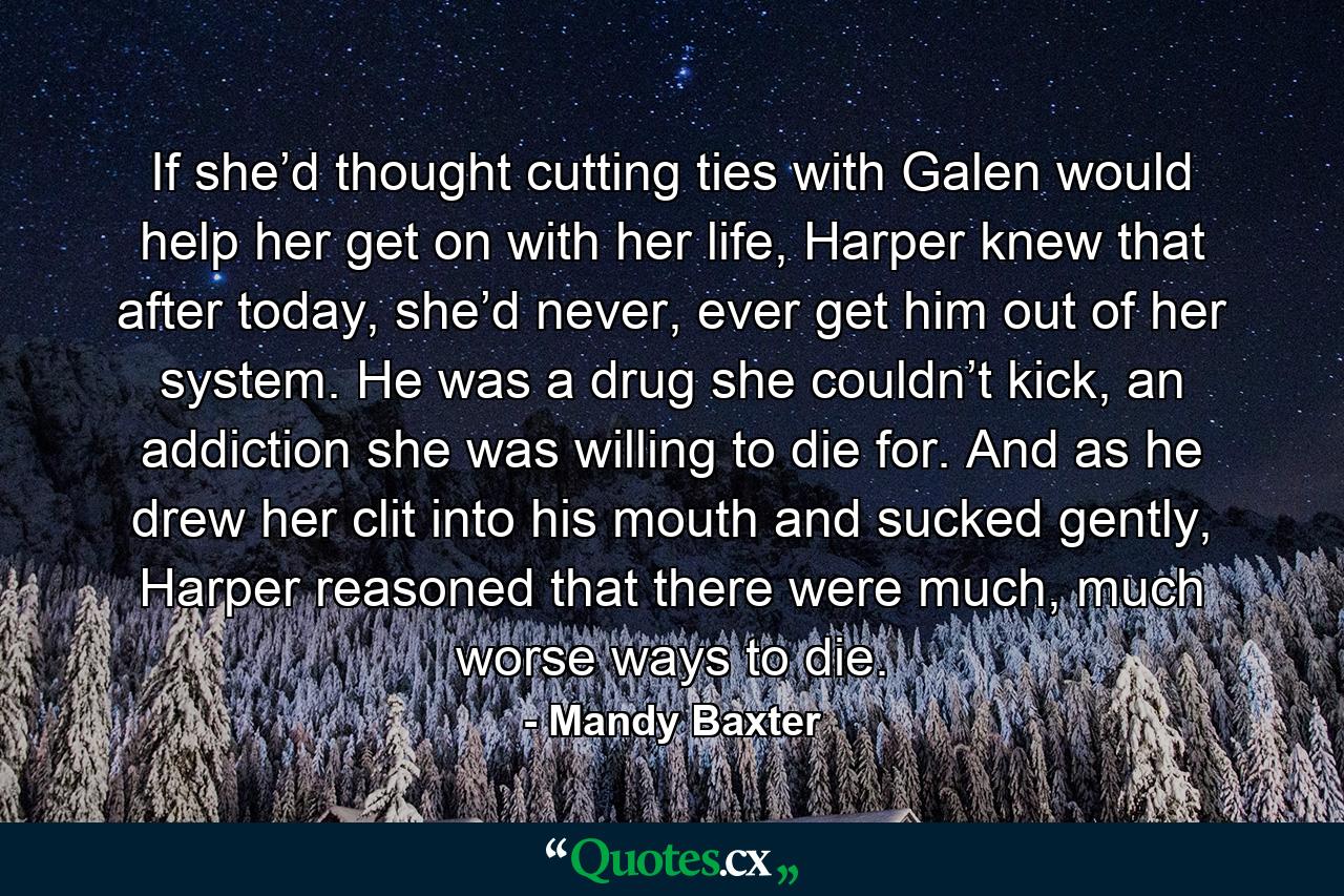 If she’d thought cutting ties with Galen would help her get on with her life, Harper knew that after today, she’d never, ever get him out of her system. He was a drug she couldn’t kick, an addiction she was willing to die for. And as he drew her clit into his mouth and sucked gently, Harper reasoned that there were much, much worse ways to die. - Quote by Mandy Baxter