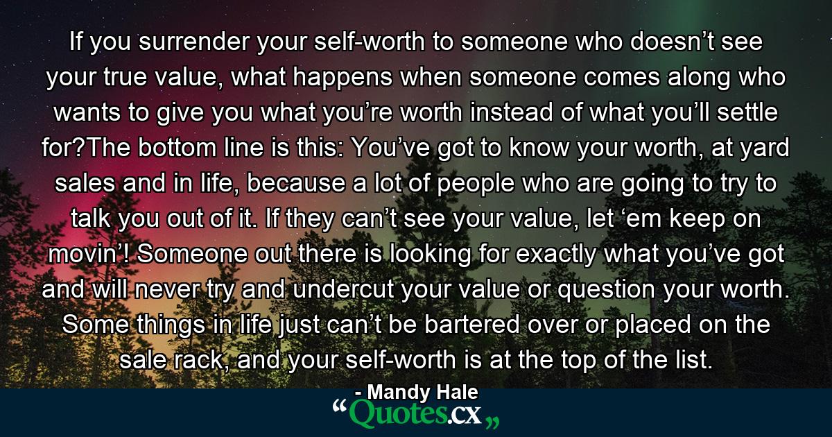 If you surrender your self-worth to someone who doesn’t see your true value, what happens when someone comes along who wants to give you what you’re worth instead of what you’ll settle for?The bottom line is this: You’ve got to know your worth, at yard sales and in life, because a lot of people who are going to try to talk you out of it. If they can’t see your value, let ‘em keep on movin’! Someone out there is looking for exactly what you’ve got and will never try and undercut your value or question your worth. Some things in life just can’t be bartered over or placed on the sale rack, and your self-worth is at the top of the list. - Quote by Mandy Hale