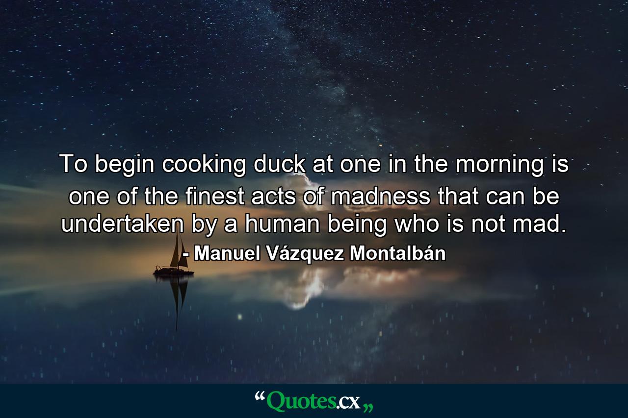 To begin cooking duck at one in the morning is one of the finest acts of madness that can be undertaken by a human being who is not mad. - Quote by Manuel Vázquez Montalbán