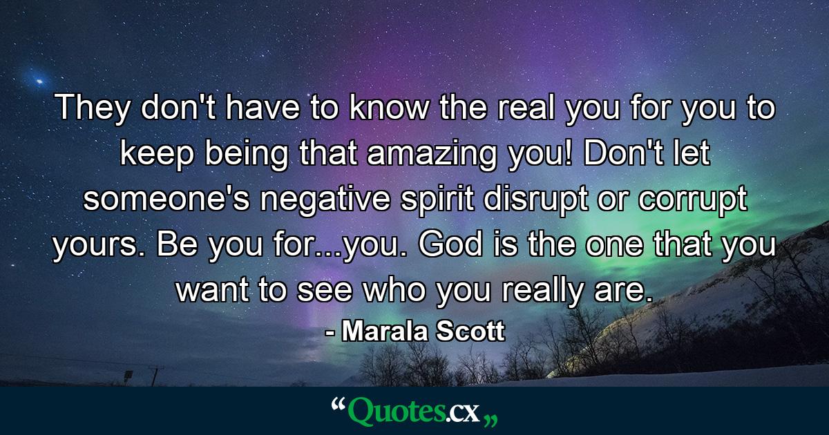 They don't have to know the real you for you to keep being that amazing you! Don't let someone's negative spirit disrupt or corrupt yours. Be you for...you. God is the one that you want to see who you really are. - Quote by Marala Scott