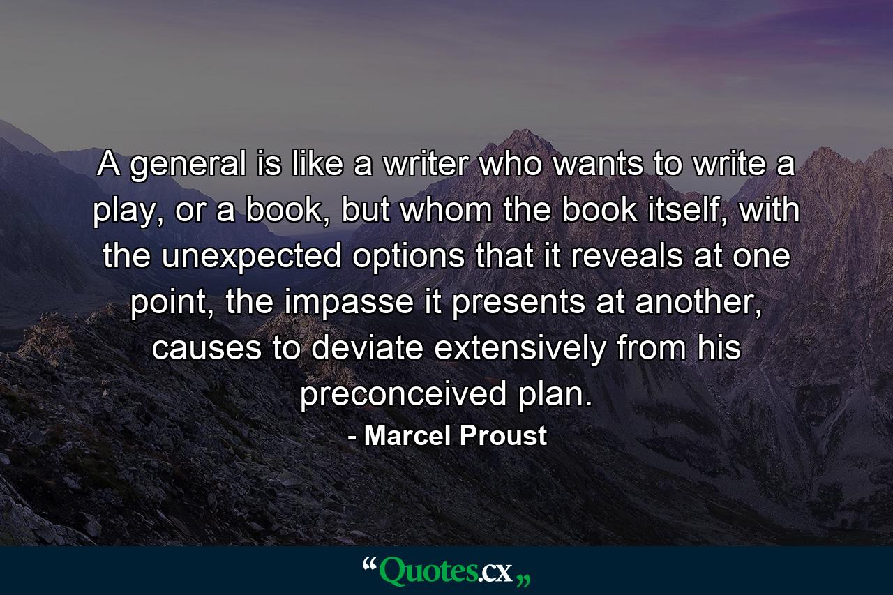 A general is like a writer who wants to write a play, or a book, but whom the book itself, with the unexpected options that it reveals at one point, the impasse it presents at another, causes to deviate extensively from his preconceived plan. - Quote by Marcel Proust