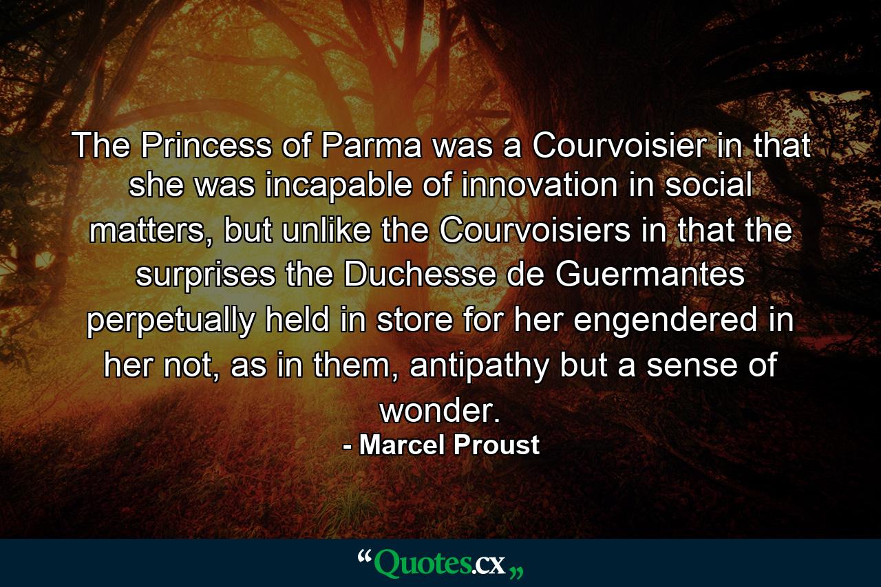 The Princess of Parma was a Courvoisier in that she was incapable of innovation in social matters, but unlike the Courvoisiers in that the surprises the Duchesse de Guermantes perpetually held in store for her engendered in her not, as in them, antipathy but a sense of wonder. - Quote by Marcel Proust