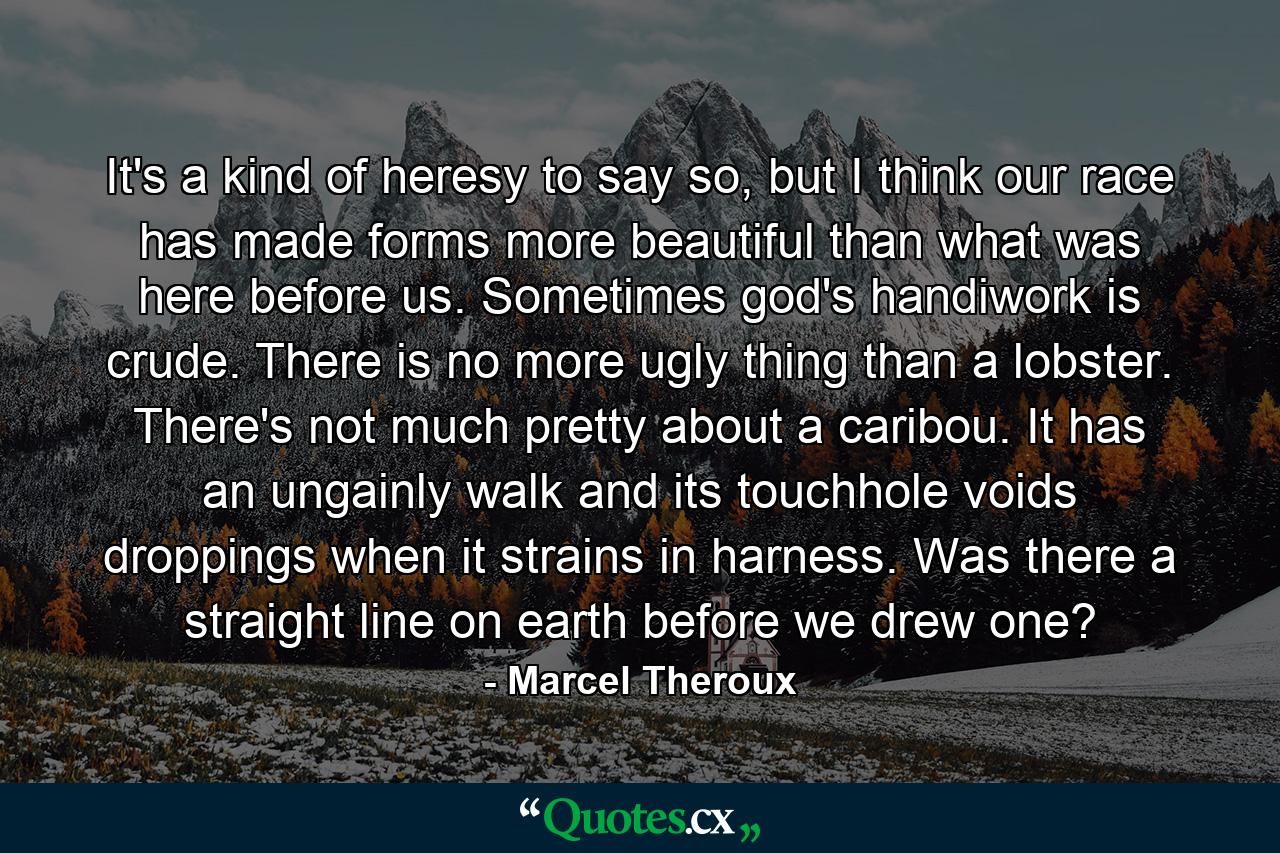 It's a kind of heresy to say so, but I think our race has made forms more beautiful than what was here before us. Sometimes god's handiwork is crude. There is no more ugly thing than a lobster. There's not much pretty about a caribou. It has an ungainly walk and its touchhole voids droppings when it strains in harness. Was there a straight line on earth before we drew one? - Quote by Marcel Theroux