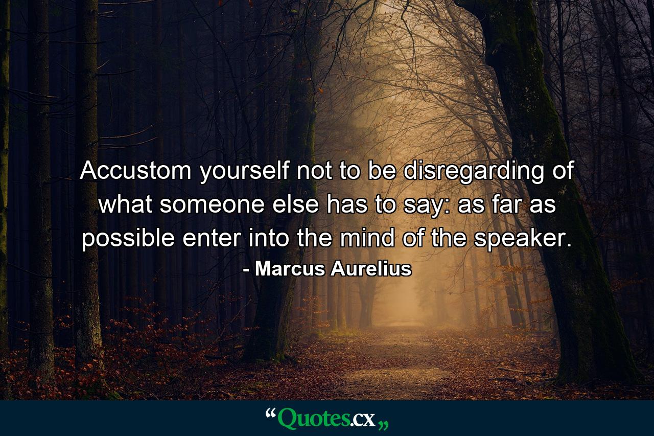 Accustom yourself not to be disregarding of what someone else has to say: as far as possible enter into the mind of the speaker. - Quote by Marcus Aurelius