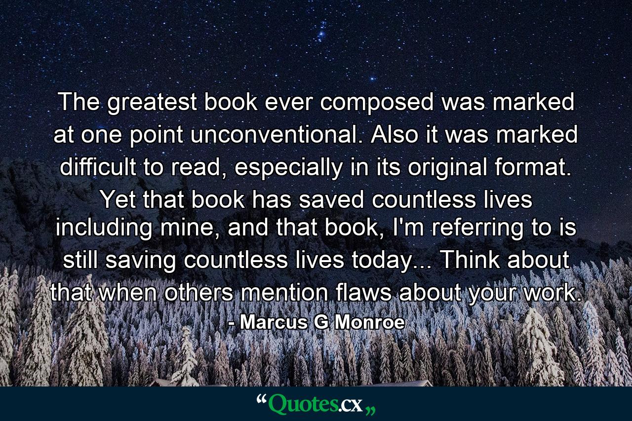 The greatest book ever composed was marked at one point unconventional. Also it was marked difficult to read, especially in its original format. Yet that book has saved countless lives including mine, and that book, I'm referring to is still saving countless lives today... Think about that when others mention flaws about your work. - Quote by Marcus G Monroe