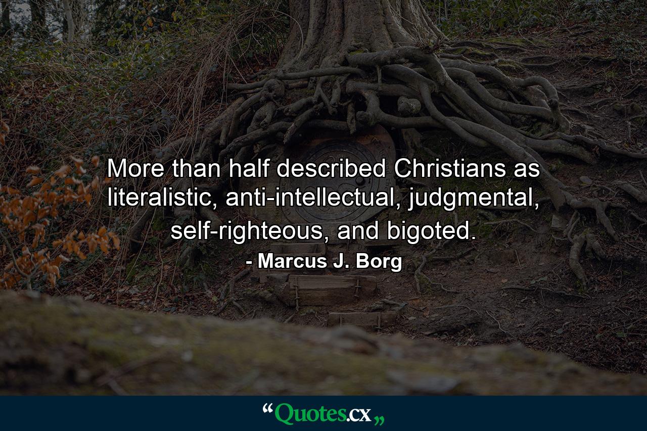 More than half described Christians as literalistic, anti-intellectual, judgmental, self-righteous, and bigoted. - Quote by Marcus J. Borg