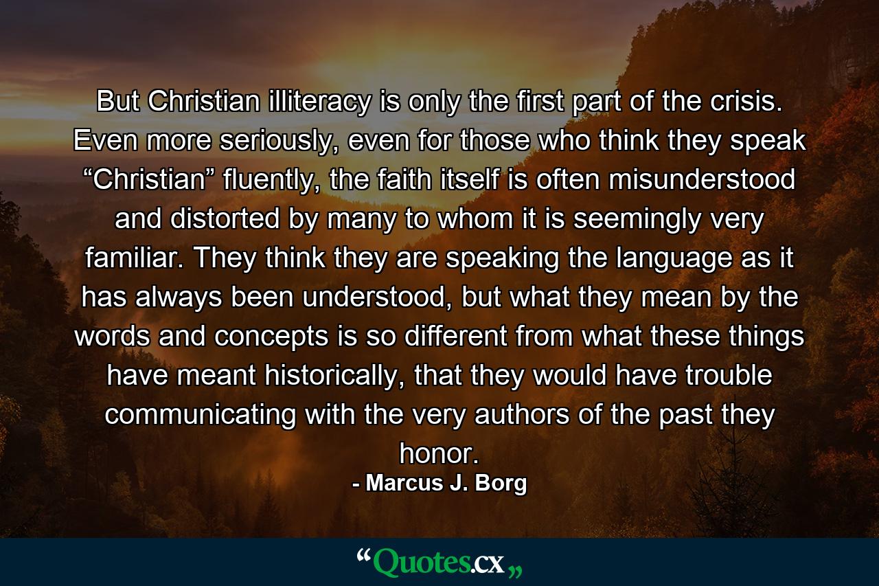 But Christian illiteracy is only the first part of the crisis. Even more seriously, even for those who think they speak “Christian” fluently, the faith itself is often misunderstood and distorted by many to whom it is seemingly very familiar. They think they are speaking the language as it has always been understood, but what they mean by the words and concepts is so different from what these things have meant historically, that they would have trouble communicating with the very authors of the past they honor. - Quote by Marcus J. Borg