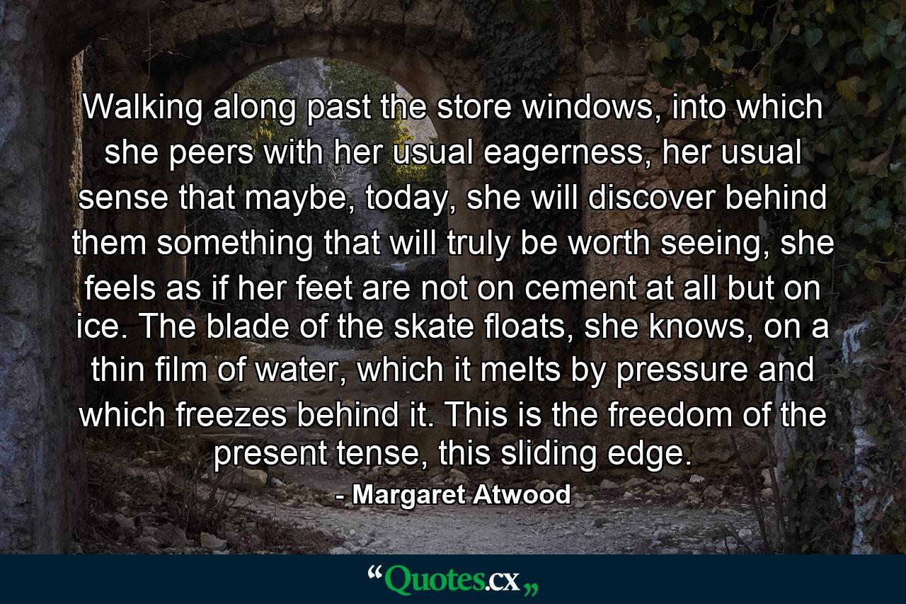 Walking along past the store windows, into which she peers with her usual eagerness, her usual sense that maybe, today, she will discover behind them something that will truly be worth seeing, she feels as if her feet are not on cement at all but on ice. The blade of the skate floats, she knows, on a thin film of water, which it melts by pressure and which freezes behind it. This is the freedom of the present tense, this sliding edge. - Quote by Margaret Atwood