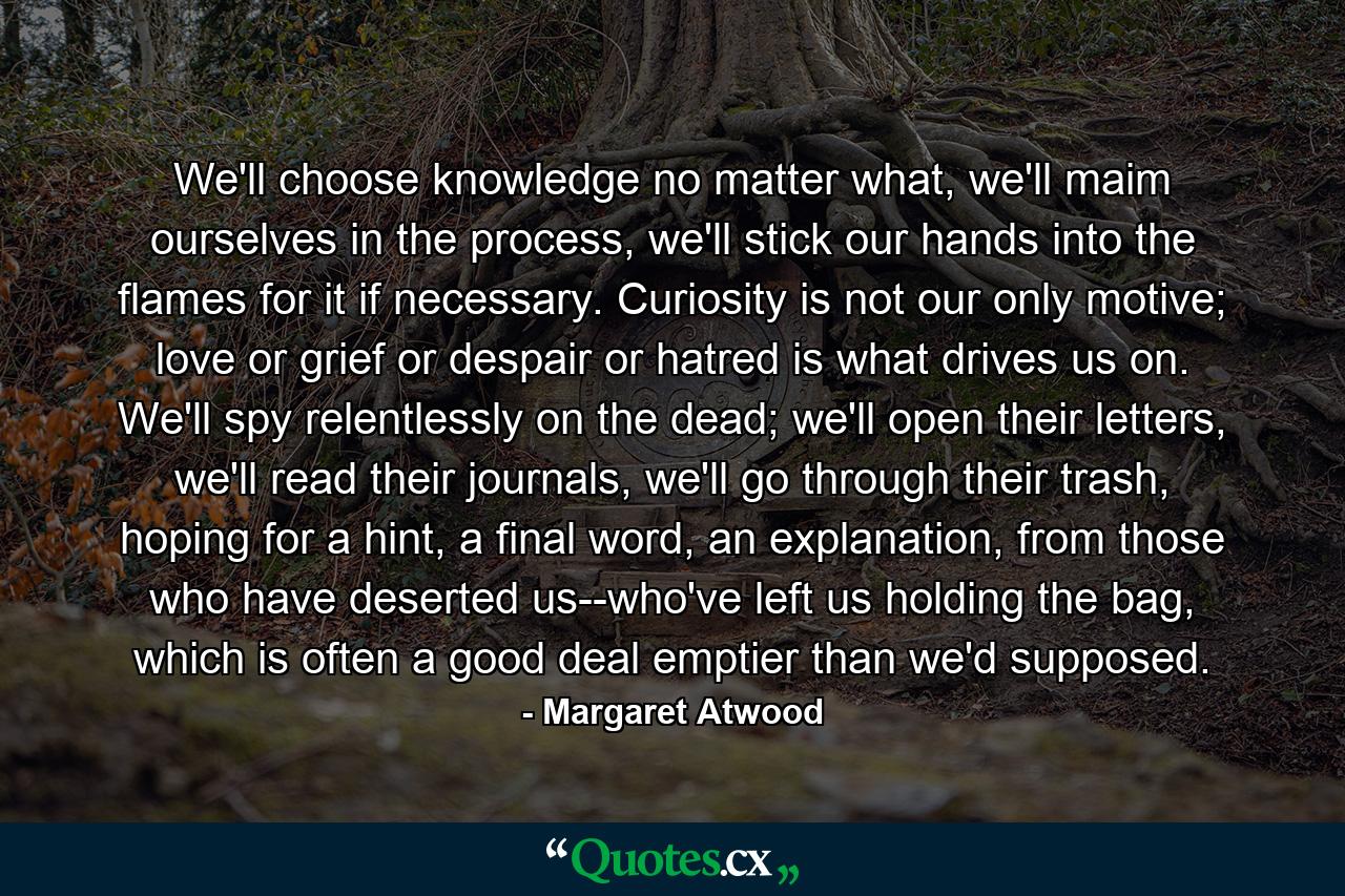 We'll choose knowledge no matter what, we'll maim ourselves in the process, we'll stick our hands into the flames for it if necessary. Curiosity is not our only motive; love or grief or despair or hatred is what drives us on. We'll spy relentlessly on the dead; we'll open their letters, we'll read their journals, we'll go through their trash, hoping for a hint, a final word, an explanation, from those who have deserted us--who've left us holding the bag, which is often a good deal emptier than we'd supposed. - Quote by Margaret Atwood