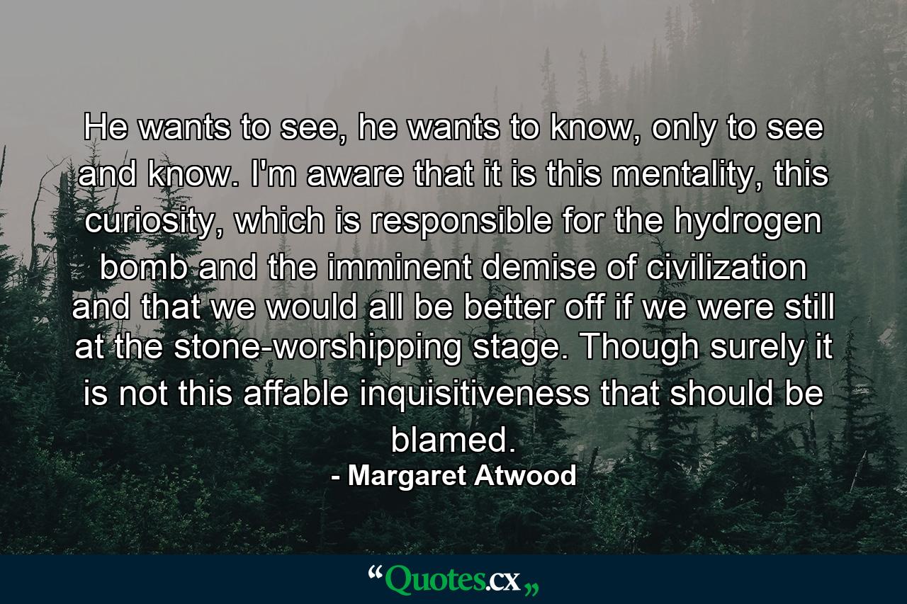 He wants to see, he wants to know, only to see and know. I'm aware that it is this mentality, this curiosity, which is responsible for the hydrogen bomb and the imminent demise of civilization and that we would all be better off if we were still at the stone-worshipping stage. Though surely it is not this affable inquisitiveness that should be blamed. - Quote by Margaret Atwood