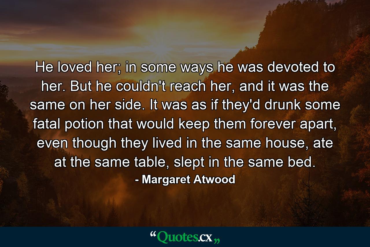 He loved her; in some ways he was devoted to her. But he couldn't reach her, and it was the same on her side. It was as if they'd drunk some fatal potion that would keep them forever apart, even though they lived in the same house, ate at the same table, slept in the same bed. - Quote by Margaret Atwood