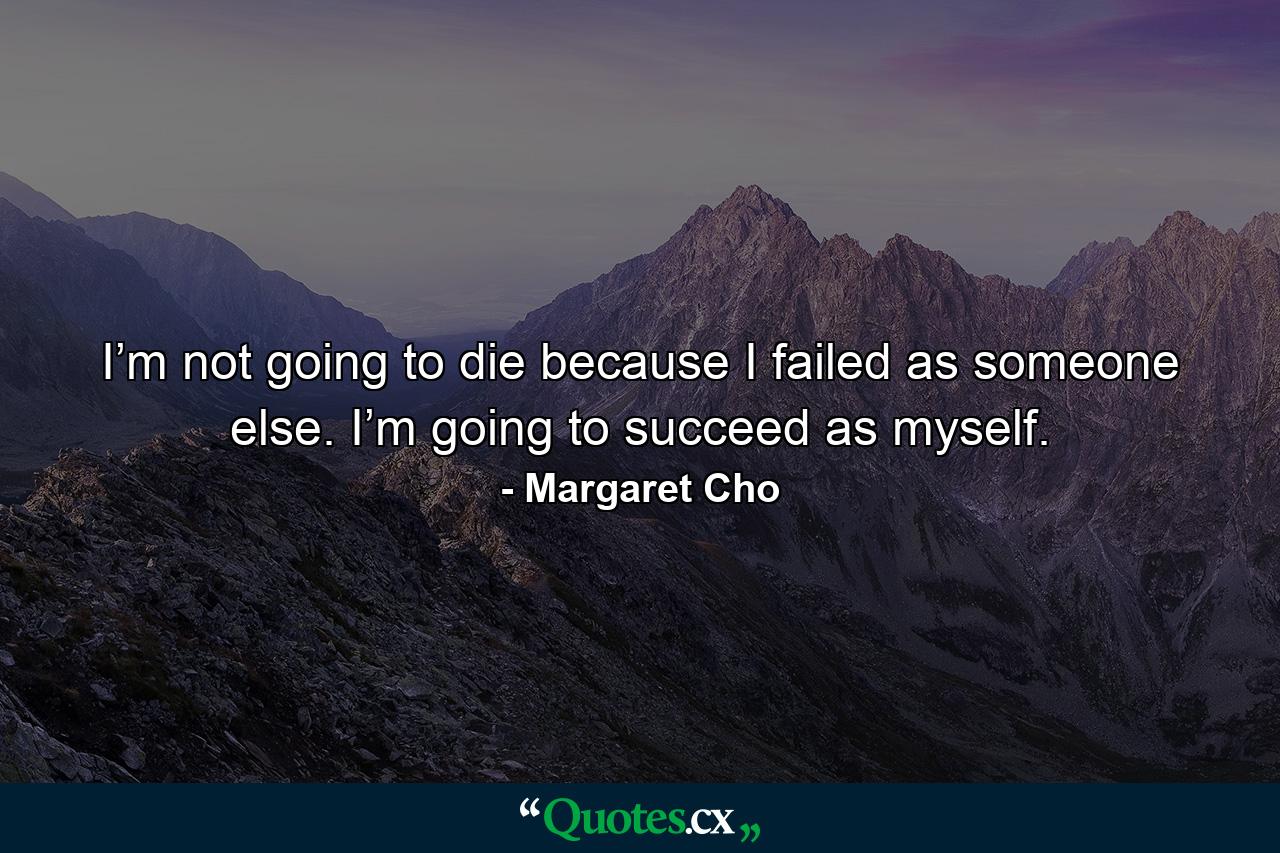 I’m not going to die because I failed as someone else. I’m going to succeed as myself. - Quote by Margaret Cho